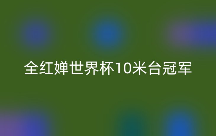 全红婵世界杯10米台冠军