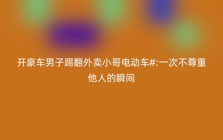 开豪车男子踢翻外卖小哥电动车#:一次不尊重他人的瞬间