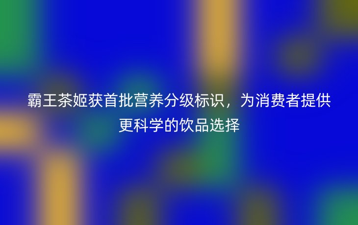 霸王茶姬获首批营养分级标识，为消费者提供更科学的饮品选择