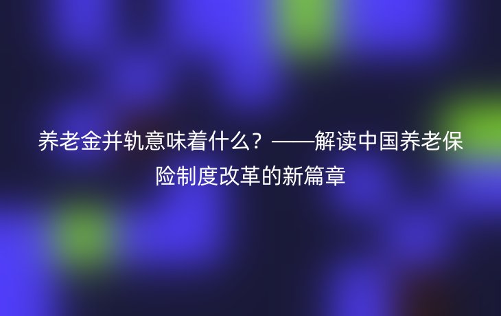 养老金并轨意味着什么?——解读中国养老保险制度改革的新篇章