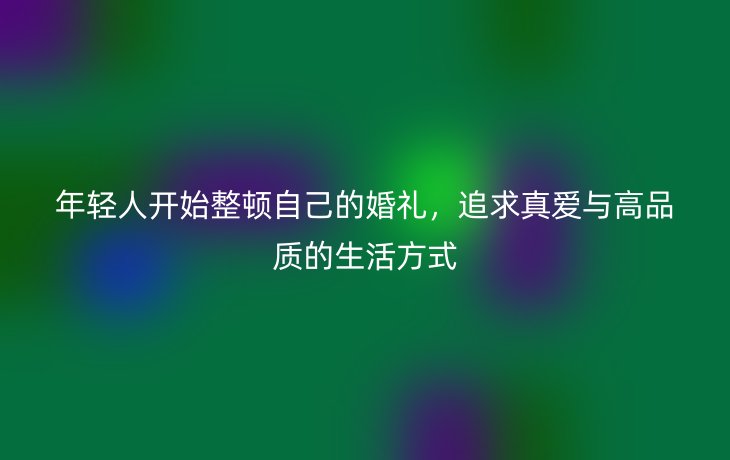 年轻人开始整顿自己的婚礼,追求真爱与高品质的生活方式