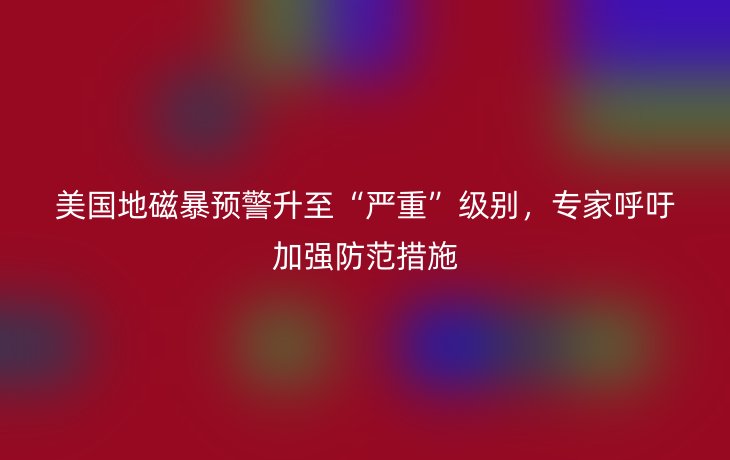 美国地磁暴预警升至“严重”级别，专家呼吁加强防范措施