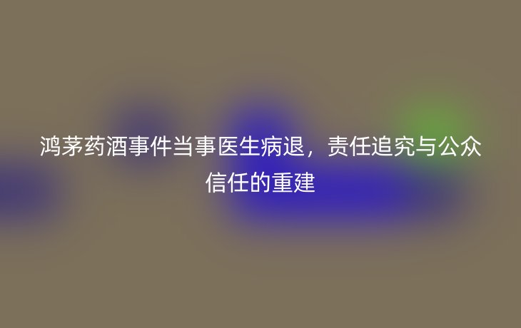鸿茅药酒事件当事医生病退，责任追究与公众信任的重建