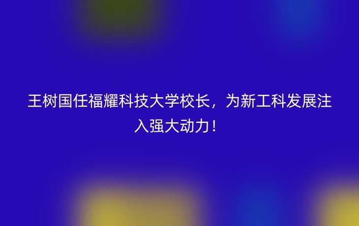 王树国任福耀科技大学校长，为新工科发展注入强大动力！