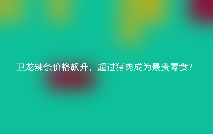 卫龙辣条价格飙升，超过猪肉成为最贵零食？