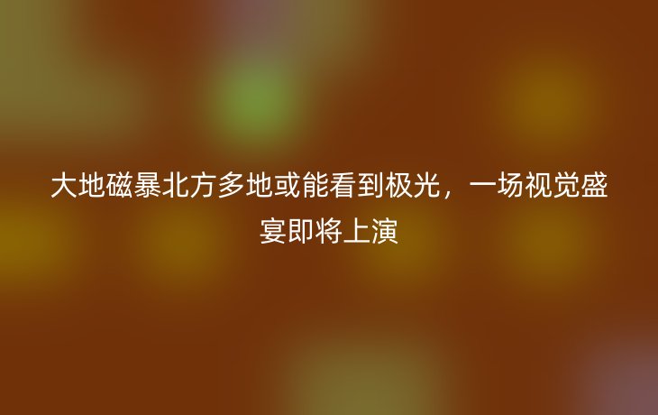 大地磁暴北方多地或能看到极光，一场视觉盛宴即将上演