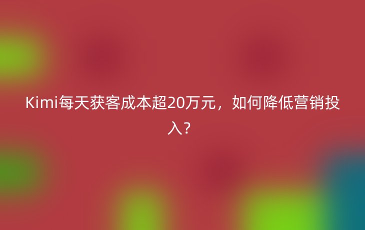 Kimi每天获客成本超20万元,如何降低营销投入?