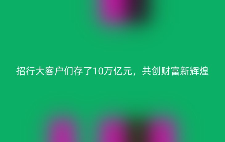 招行大客户们存了10万亿元,共创财富新辉煌