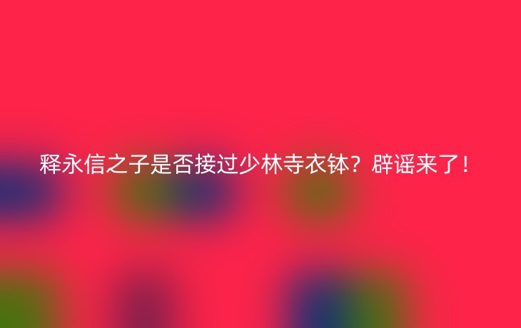 释永信之子是否接过少林寺衣钵？辟谣来了！