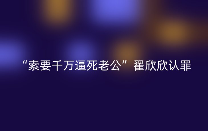 “索要千万逼死老公”翟欣欣认罪