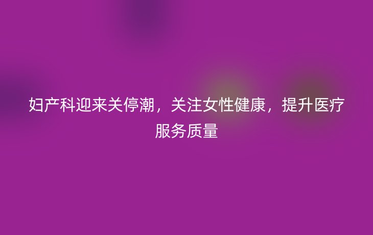 妇产科迎来关停潮,关注女性健康,提升医疗服务质量