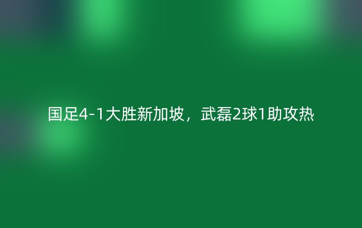 国足4-1大胜新加坡,武磊2球1助攻热