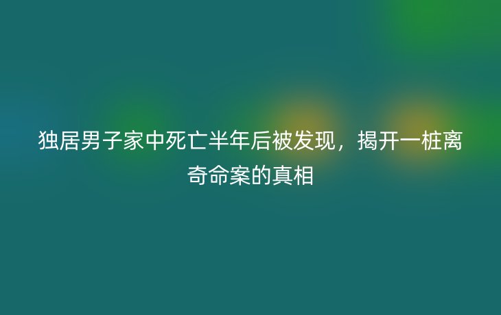 独居男子家中死亡半年后被发现，揭开一桩离奇命案的真相