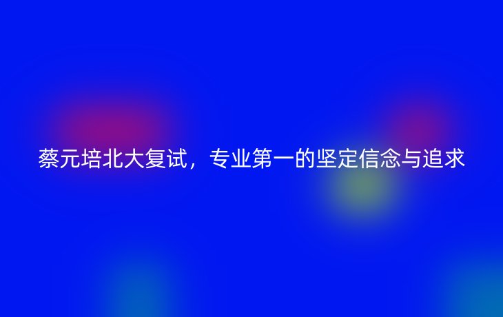 蔡元培北大复试,专业第一的坚定信念与追求