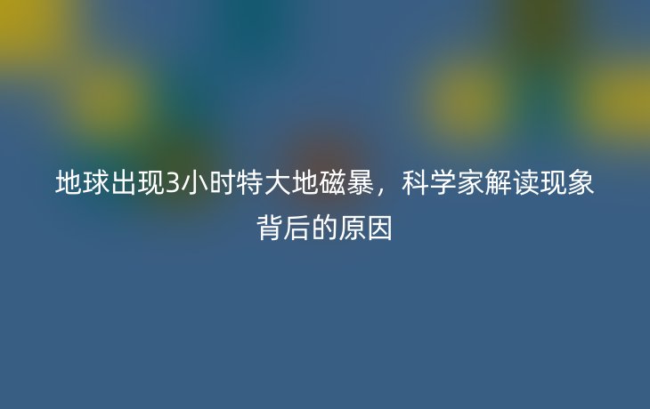 地球出现3小时特大地磁暴，科学家解读现象背后的原因