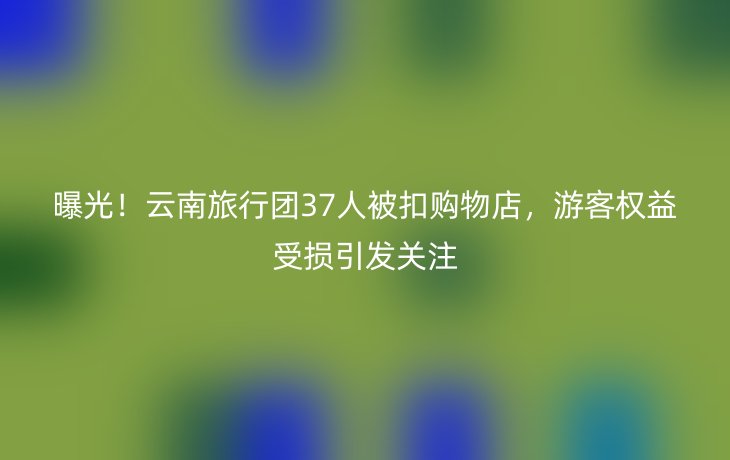 曝光！云南旅行团37人被扣购物店，游客权益受损引发关注