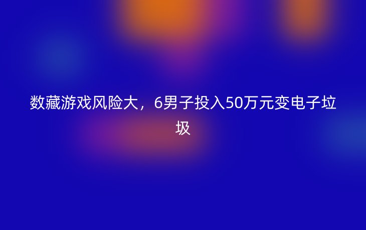 数藏游戏风险大,6男子投入50万元变电子垃圾