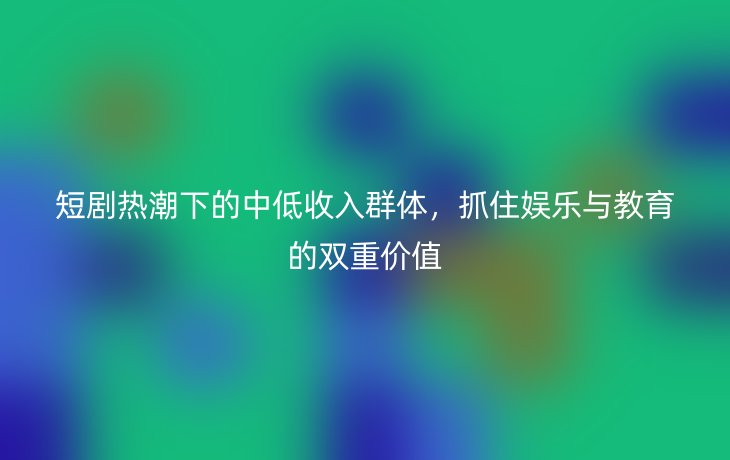 短剧热潮下的中低收入群体,抓住娱乐与教育的双重价值