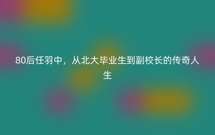 80后任羽中，从北大毕业生到副校长的传奇人生