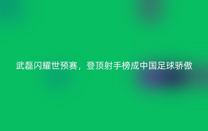 武磊闪耀世预赛,登顶射手榜成中国足球骄傲