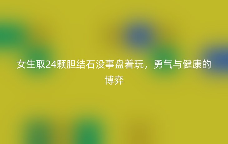 女生取24颗胆结石没事盘着玩,勇气与健康的博弈