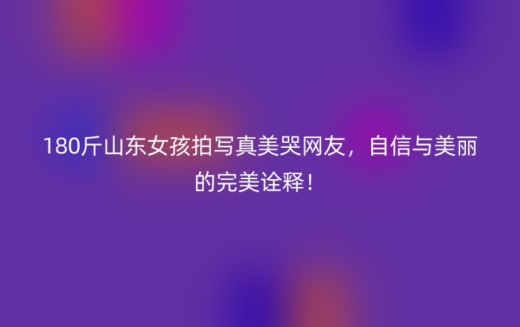180斤山东女孩拍写真美哭网友,自信与美丽的完美诠释!
