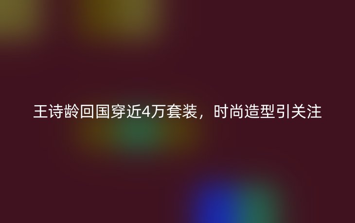 王诗龄回国穿近4万套装，时尚造型引关注
