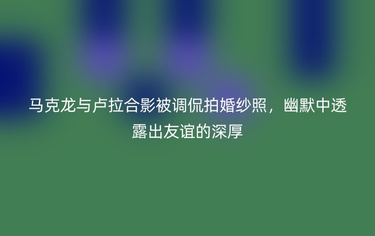 马克龙与卢拉合影被调侃拍婚纱照,幽默中透露出友谊的深厚