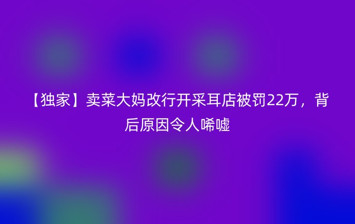 【独家】卖菜大妈改行开采耳店被罚22万,背后原因令人唏嘘