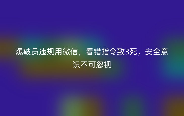 爆破员违规用微信,看错指令致3死,安全意识不可忽视
