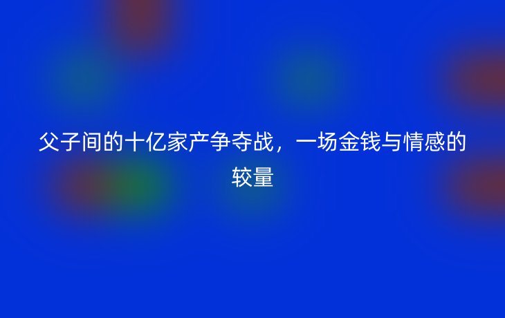 父子间的十亿家产争夺战,一场金钱与情感的较量