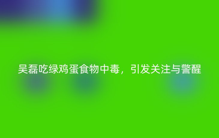 吴磊吃绿鸡蛋食物中毒,引发关注与警醒