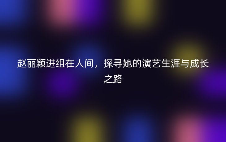 赵丽颖进组在人间,探寻她的演艺生涯与成长之路
