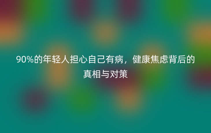 90%的年轻人担心自己有病,健康焦虑背后的真相与对策