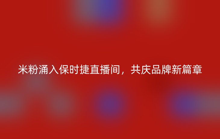 米粉涌入保时捷直播间,共庆品牌新篇章