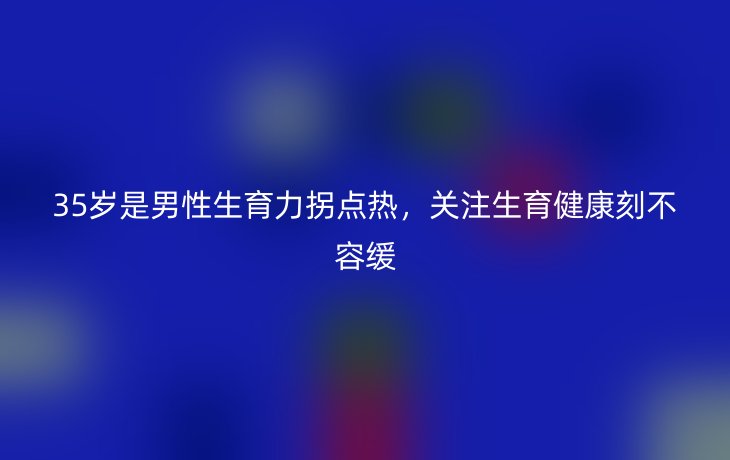35岁是男性生育力拐点热,关注生育健康刻不容缓