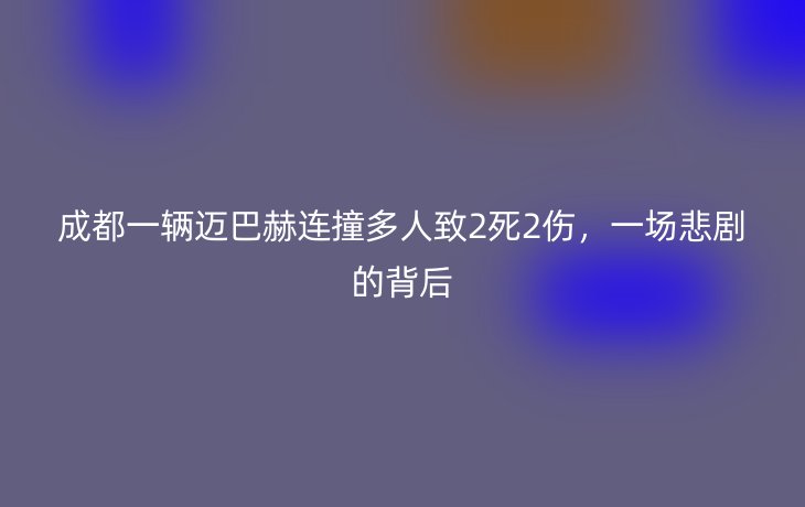 成都一辆迈巴赫连撞多人致2死2伤,一场悲剧的背后