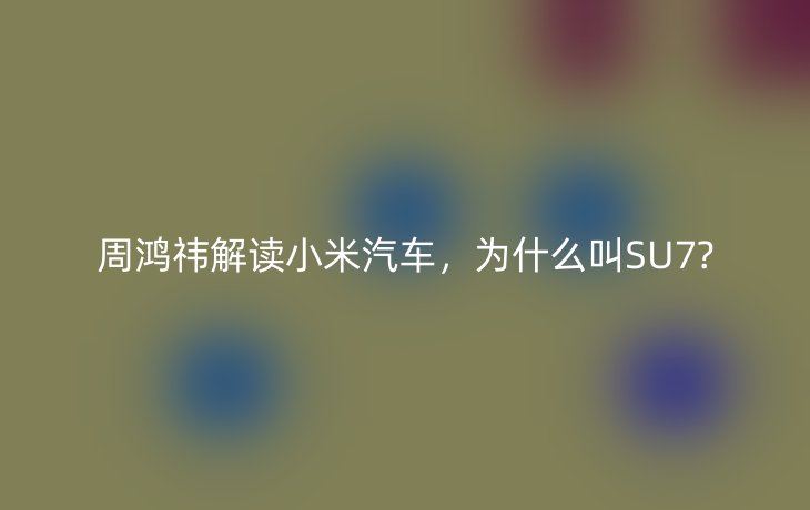 周鸿祎解读小米汽车,为什么叫SU7?