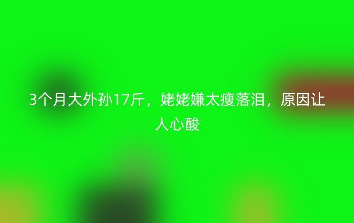 3个月大外孙17斤,姥姥嫌太瘦落泪,原因让人心酸