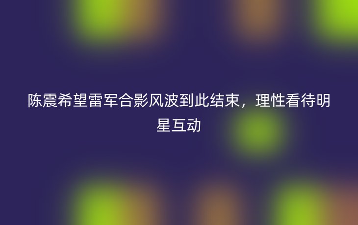陈震希望雷军合影风波到此结束,理性看待明星互动