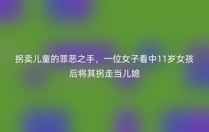拐卖儿童的罪恶之手,一位女子看中11岁女孩后将其拐走当儿媳
