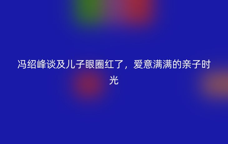 冯绍峰谈及儿子眼圈红了，爱意满满的亲子时光