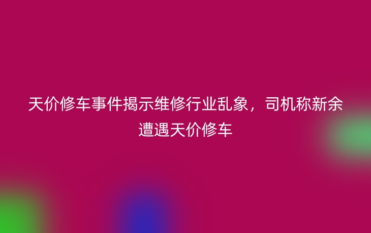 天价修车事件揭示维修行业乱象,司机称新余遭遇天价修车