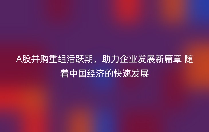 A股并购重组活跃期,助力企业发展新篇章 随着中国经济的快速发展