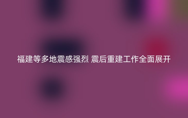 福建等多地震感强烈 震后重建工作全面展开