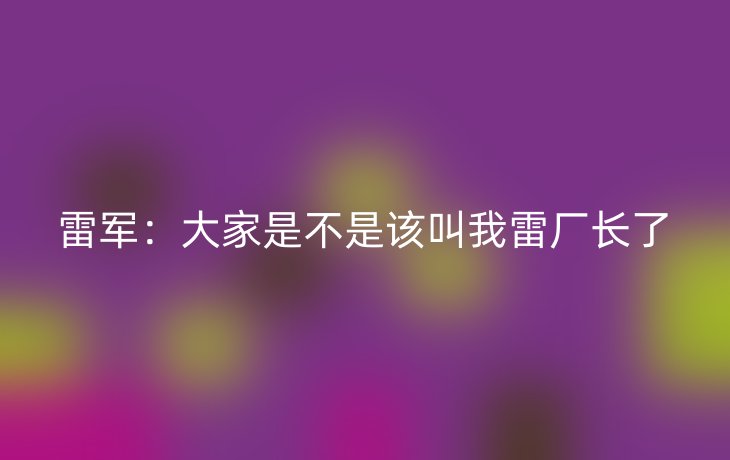 雷军:大家是不是该叫我雷厂长了