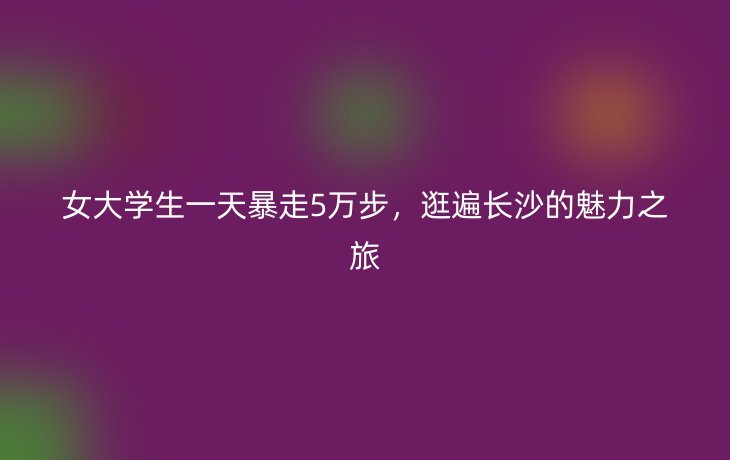 女大学生一天暴走5万步，逛遍长沙的魅力之旅