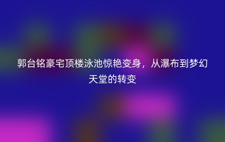 郭台铭豪宅顶楼泳池惊艳变身,从瀑布到梦幻天堂的转变
