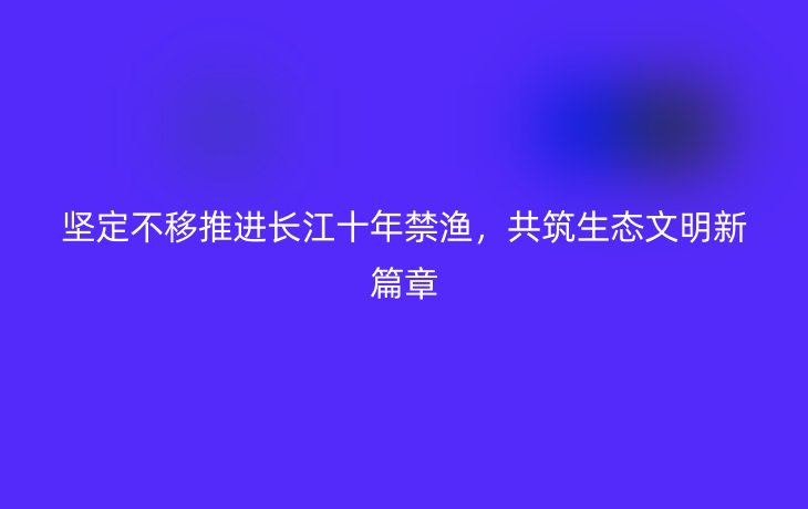 坚定不移推进长江十年禁渔，共筑生态文明新篇章