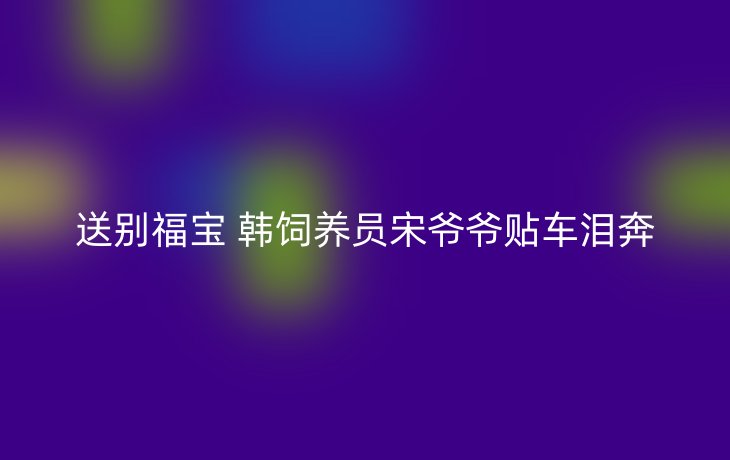 送别福宝 韩饲养员宋爷爷贴车泪奔